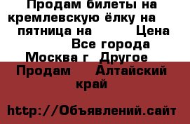 Продам билеты на кремлевскую ёлку на 29.12 пятница на 10.00 › Цена ­ 5 000 - Все города, Москва г. Другое » Продам   . Алтайский край